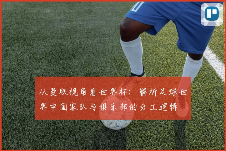 从曼联视角看世界杯:解析足球世界中国家队与俱乐部的分工逻辑