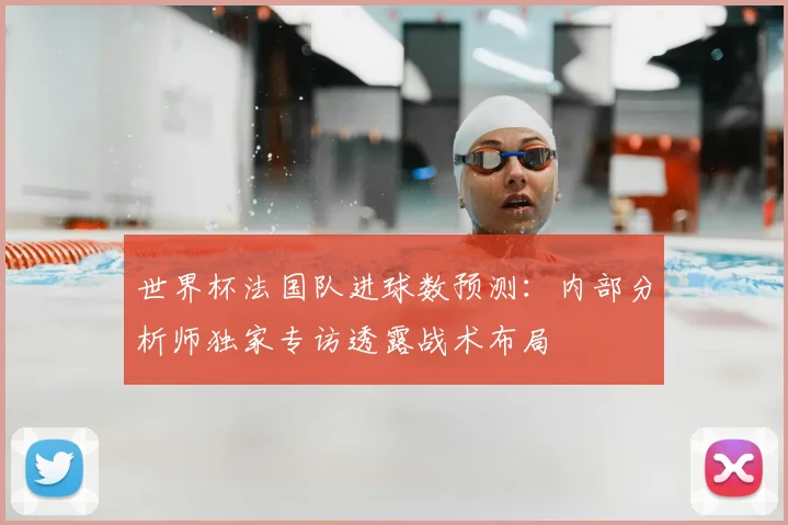世界杯法国队进球数预测：内部分析师独家专访透露战术布局