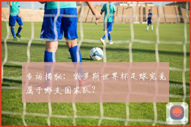 专访揭秘:俄罗斯世界杯足球究竟属于哪支国家队?