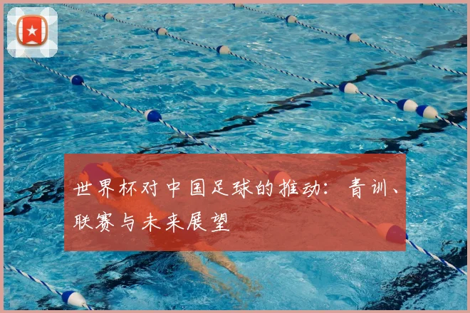 世界杯对中国足球的推动:青训、联赛与未来展望