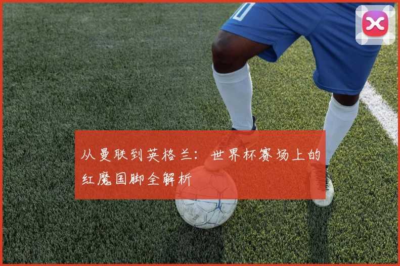 从曼联到英格兰:世界杯赛场上的红魔国脚全解析