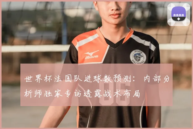 世界杯法国队进球数预测：内部分析师独家专访透露战术布局