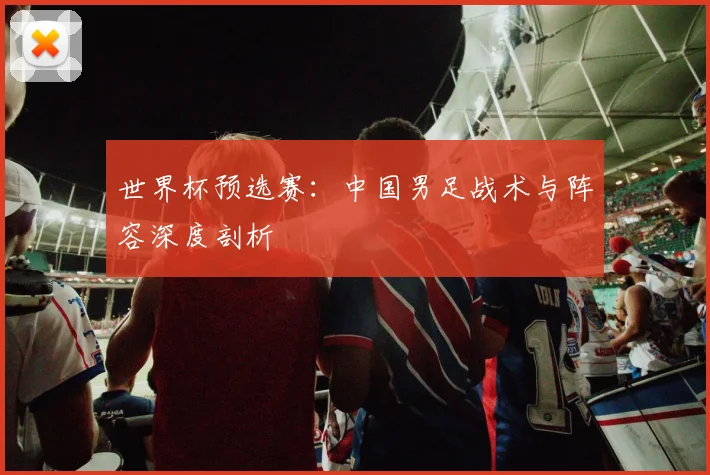 世界杯预选赛:中国男足战术与阵容深度剖析