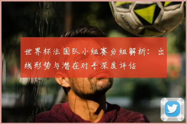 世界杯法国队小组赛分组解析:出线形势与潜在对手深度评估