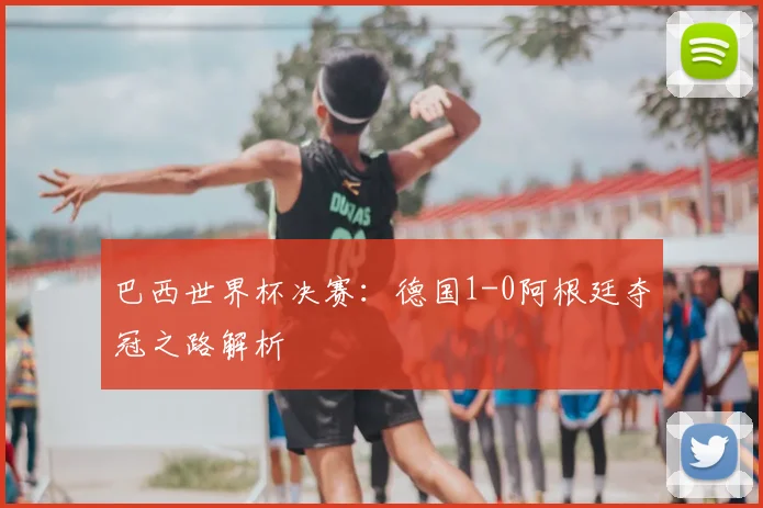 巴西世界杯决赛：德国1-0阿根廷夺冠之路解析