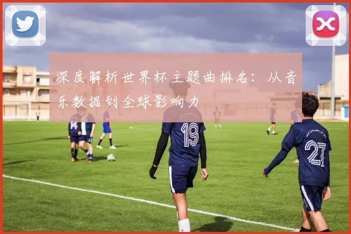 深度解析世界杯主题曲排名：从音乐数据到全球影响力