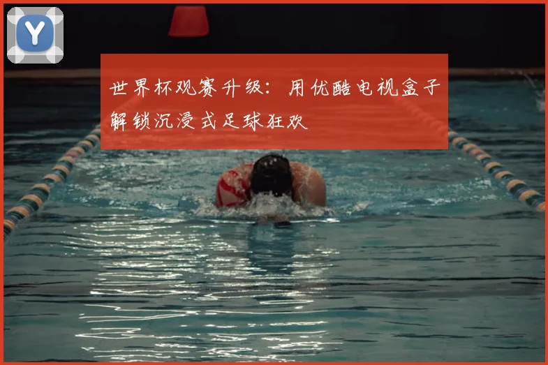 世界杯观赛升级:用优酷电视盒子解锁沉浸式足球狂欢