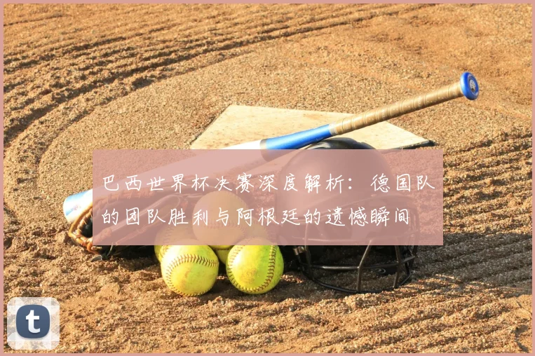 巴西世界杯决赛深度解析：德国队的团队胜利与阿根廷的遗憾瞬间