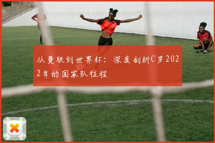从曼联到世界杯:深度剖析C罗2022年的国家队征程