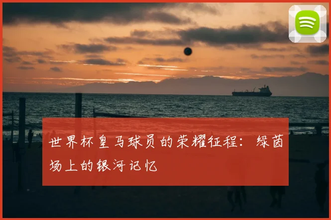 世界杯皇马球员的荣耀征程:绿茵场上的银河记忆