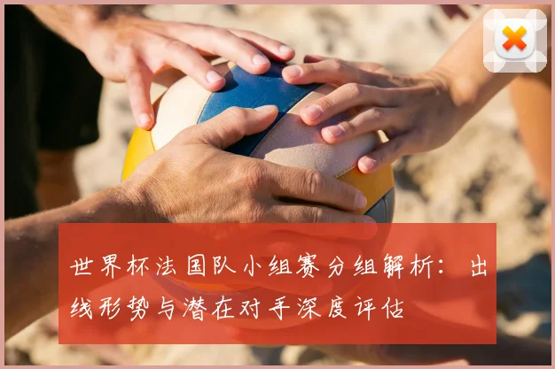 世界杯法国队小组赛分组解析:出线形势与潜在对手深度评估