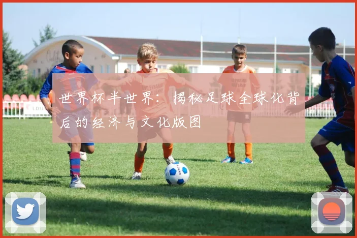 世界杯半世界:揭秘足球全球化背后的经济与文化版图