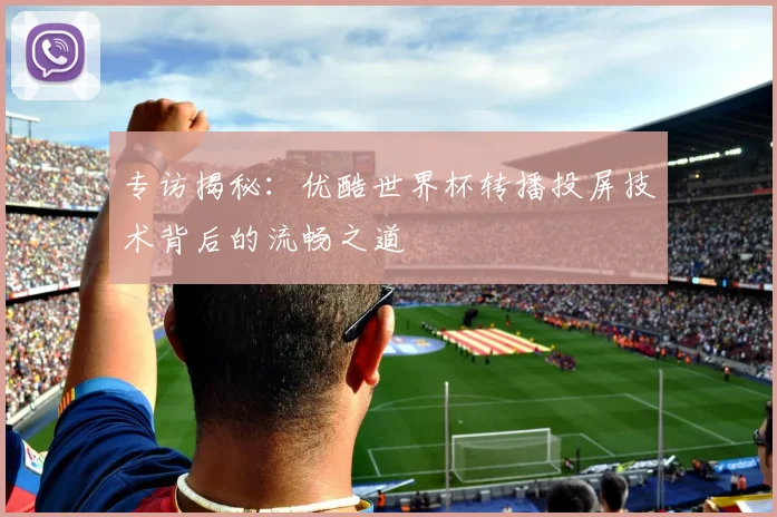专访揭秘:优酷世界杯转播投屏技术背后的流畅之道