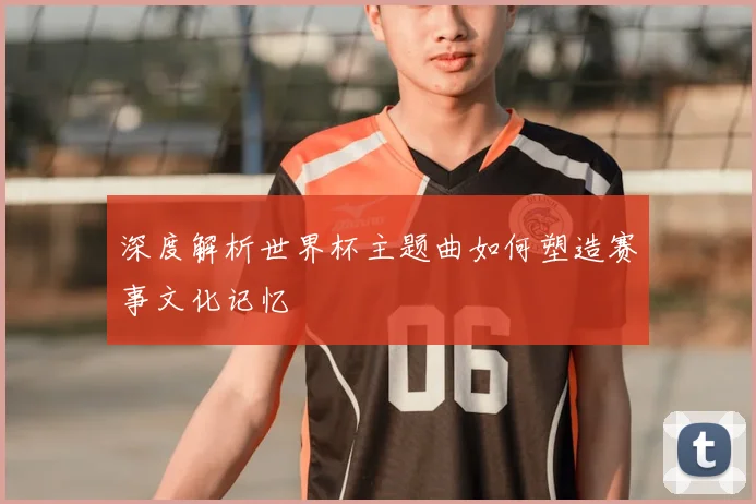深度解析世界杯主题曲如何塑造赛事文化记忆