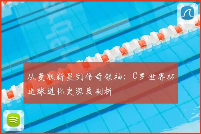 从曼联新星到传奇领袖:C罗世界杯进球进化史深度剖析