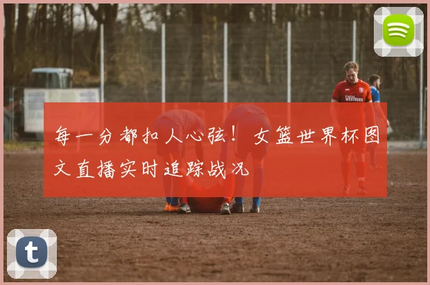 每一分都扣人心弦！女篮世界杯图文直播实时追踪战况