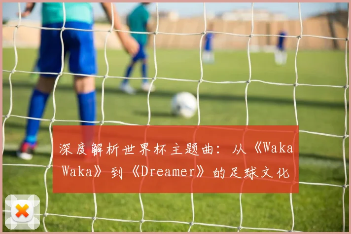 深度解析世界杯主题曲：从《Waka Waka》到《Dreamer》的足球文化密码