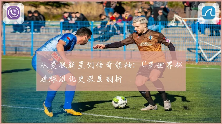 从曼联新星到传奇领袖:C罗世界杯进球进化史深度剖析