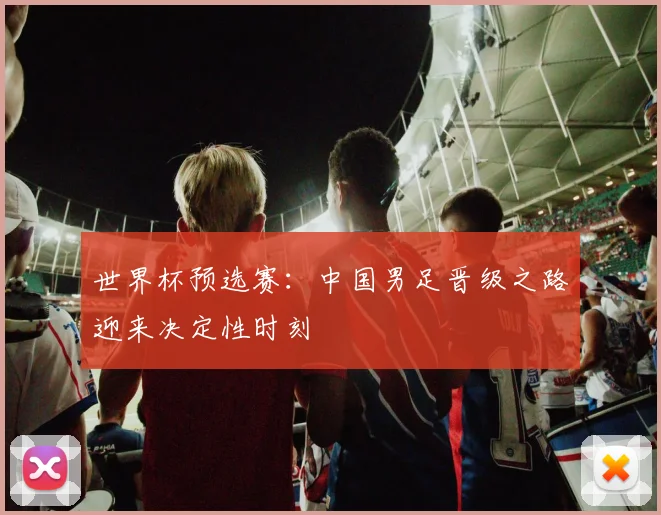 世界杯预选赛:中国男足晋级之路迎来决定性时刻